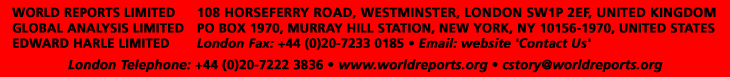 WORLD REPORTS LIMITED - GLOBAL ANALYSIS LIMITED - EDWARD HARLE LIMTIED - 108 HORSEFERRY ROAD, WESTMINSTER, LONDON SW1P 2EF, UK. - PO BOX 1970, MURRAY HILL STATION, NEW YORK, NY 10156-1970, USA. - London Fax: +44 (0)20 7222 3836 - New York Fax: 212-679 1094